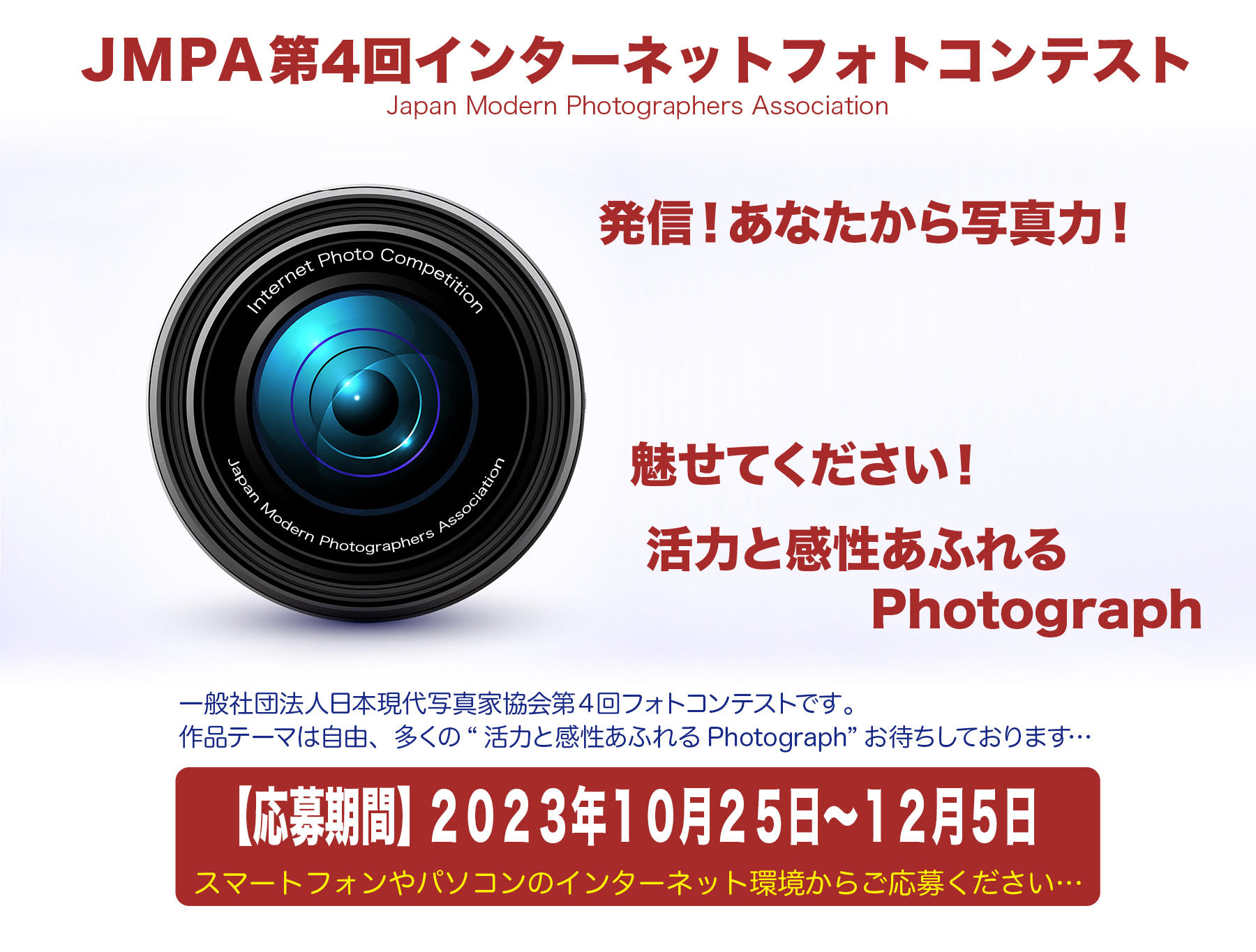 「JMPA第4回インターネットフォトコンテスト」Japan Modern Photographers Association　発信！あなたから写真力！魅せてください！活力と感性あふれるPhotograph　一般社団法人日本現代写真家協会の写真コンテストです。作品テーマは自由です。多くの「活力あふれるPhotograph」お待ちしております。【応募期間】2023年10月25日～12月5日 スマートフォンやパソコンのインターネット環境からご応募ください。