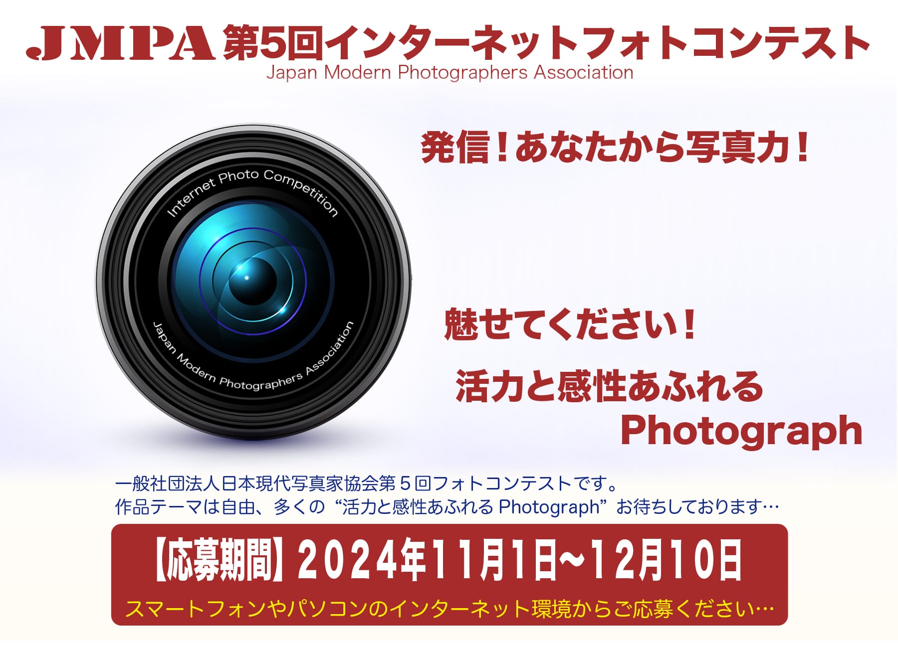 「JMPA第5回インターネットフォトコンテスト」Japan Modern Photographers Association　発信！あなたから写真力！魅せてください！活力と感性あふれるPhotograph　一般社団法人日本現代写真家協会の写真コンテストです。作品テーマは自由です。多くの「活力あふれるPhotograph」お待ちしております。【応募期間】2024年11月1日～12月10日 スマートフォンやパソコンのインターネット環境からご応募ください。